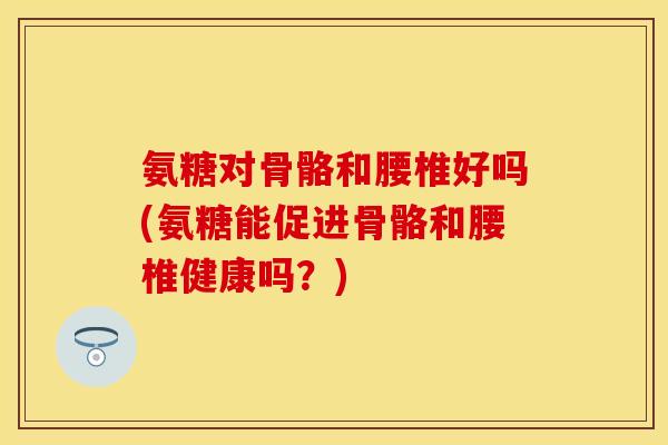 氨糖对骨骼和腰椎好吗(氨糖能促进骨骼和腰椎健康吗？)