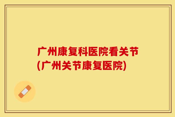 广州康复科医院看关节(广州关节康复医院)