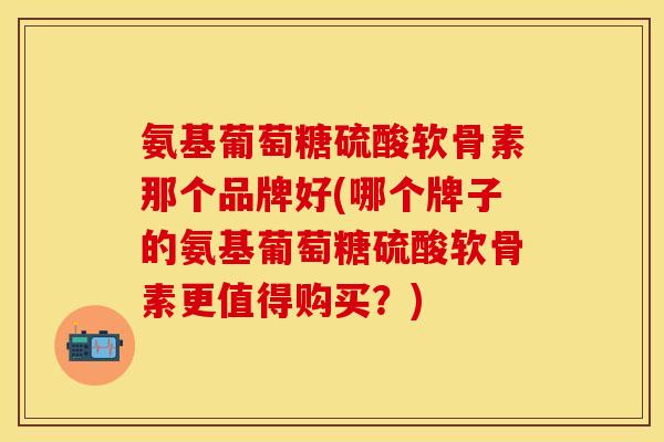 氨基葡萄糖硫酸软骨素那个品牌好(哪个牌子的氨基葡萄糖硫酸软骨素更值得购买？)
