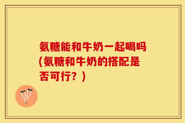 氨糖能和牛奶一起喝吗(氨糖和牛奶的搭配是否可行？)