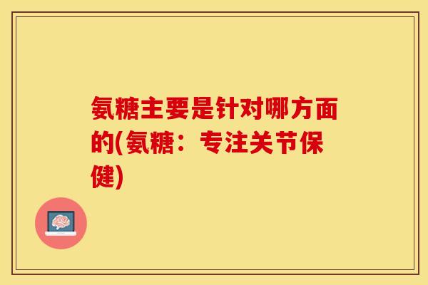 氨糖主要是针对哪方面的(氨糖：专注关节保健)