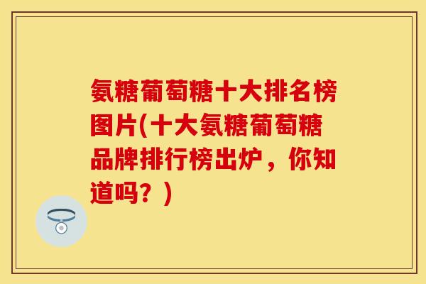 氨糖葡萄糖十大排名榜图片(十大氨糖葡萄糖品牌排行榜出炉，你知道吗？)