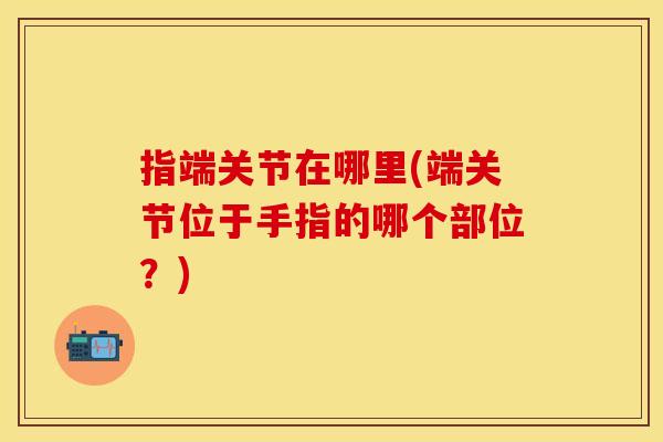 指端关节在哪里(端关节位于手指的哪个部位？)