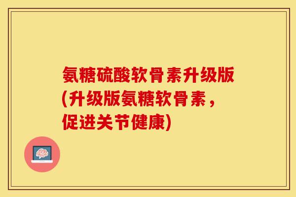 氨糖硫酸软骨素升级版(升级版氨糖软骨素，促进关节健康)