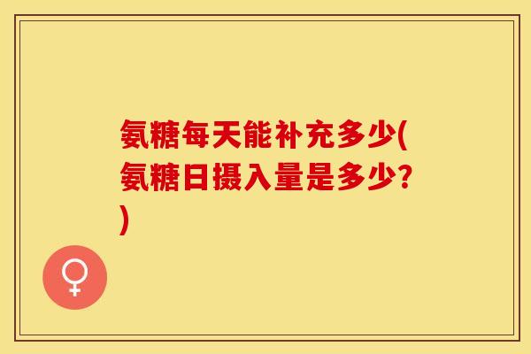 氨糖每天能补充多少(氨糖日摄入量是多少？)