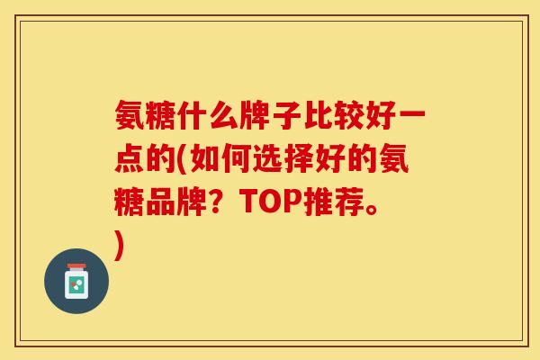 氨糖什么牌子比较好一点的(如何选择好的氨糖品牌？TOP推荐。)