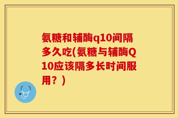 氨糖和辅酶q10间隔多久吃(氨糖与辅酶Q10应该隔多长时间服用？)