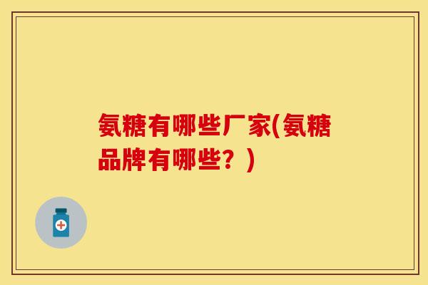 氨糖有哪些厂家(氨糖品牌有哪些？)