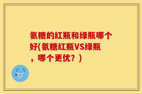 氨糖的红瓶和绿瓶哪个好(氨糖红瓶VS绿瓶，哪个更优？)