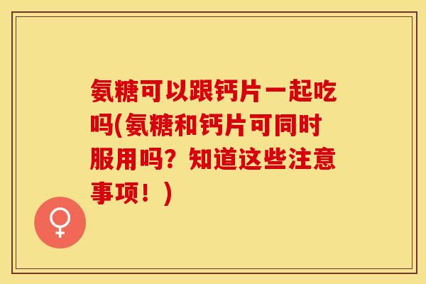 氨糖可以跟钙片一起吃吗(氨糖和钙片可同时服用吗？知道这些注意事项！)