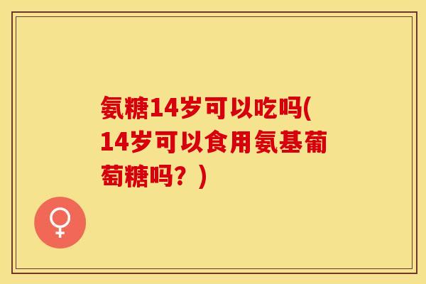 氨糖14岁可以吃吗(14岁可以食用氨基葡萄糖吗？)
