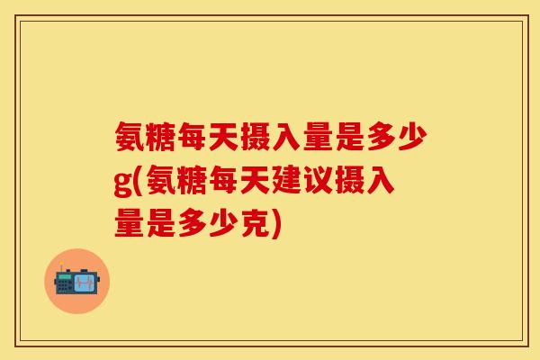 氨糖每天摄入量是多少g(氨糖每天建议摄入量是多少克)