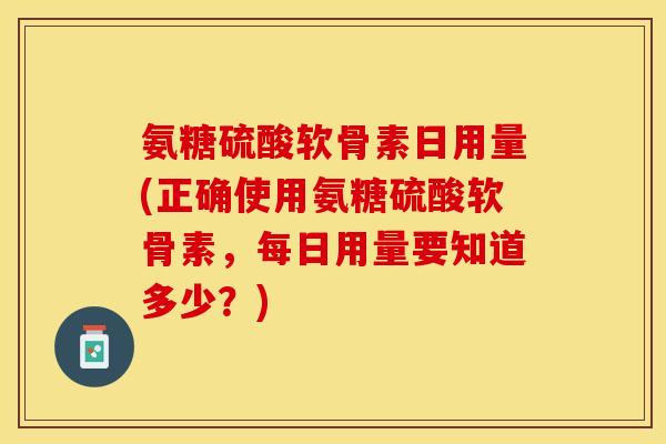 氨糖硫酸软骨素日用量(正确使用氨糖硫酸软骨素，每日用量要知道多少？)