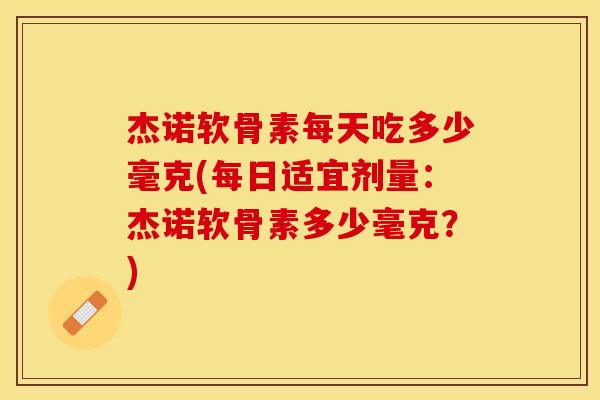 杰诺软骨素每天吃多少毫克(每日适宜剂量：杰诺软骨素多少毫克？)