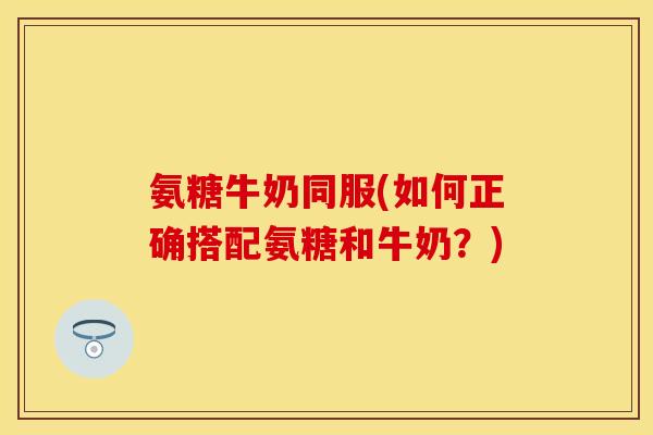 氨糖牛奶同服(如何正确搭配氨糖和牛奶？)