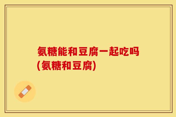 氨糖能和豆腐一起吃吗(氨糖和豆腐)