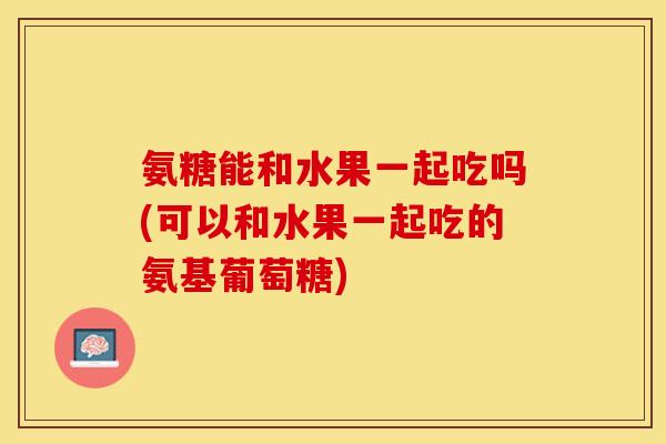 氨糖能和水果一起吃吗(可以和水果一起吃的氨基葡萄糖)