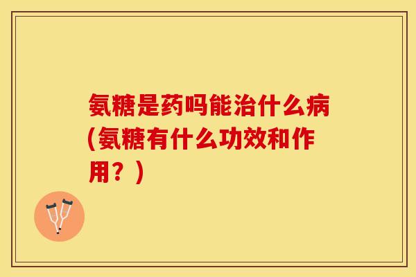 氨糖是药吗能治什么病(氨糖有什么功效和作用？)