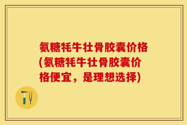 氨糖牦牛壮骨胶囊价格(氨糖牦牛壮骨胶囊价格便宜，是理想选择)