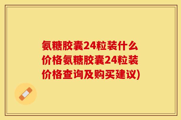 氨糖胶囊24粒装什么价格氨糖胶囊24粒装价格查询及购买建议)