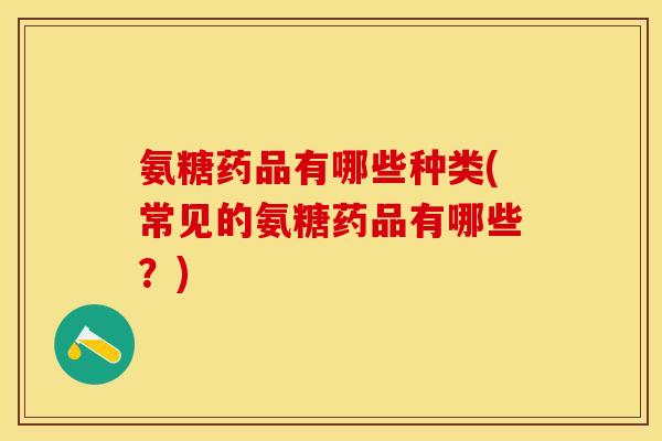 氨糖药品有哪些种类(常见的氨糖药品有哪些？)