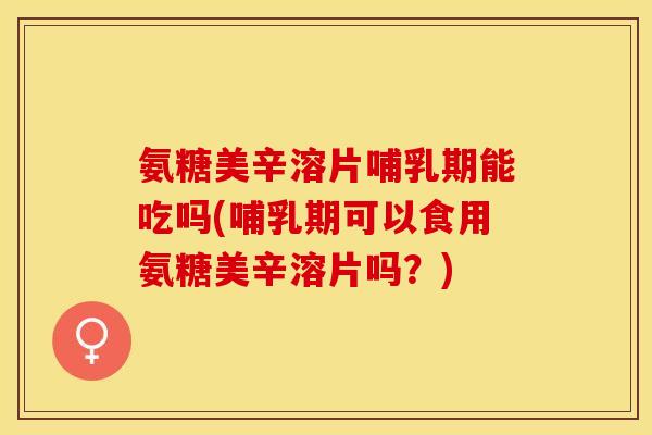 氨糖美辛溶片哺乳期能吃吗(哺乳期可以食用氨糖美辛溶片吗？)