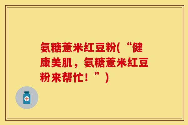 氨糖薏米红豆粉(“健康美肌，氨糖薏米红豆粉来帮忙！”)