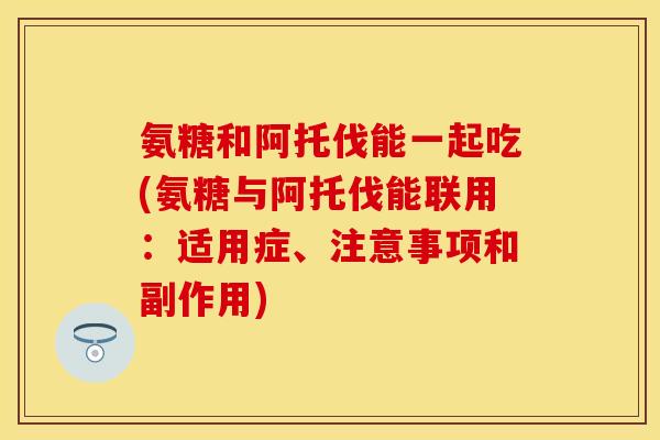 氨糖和阿托伐能一起吃(氨糖与阿托伐能联用：适用症、注意事项和副作用)