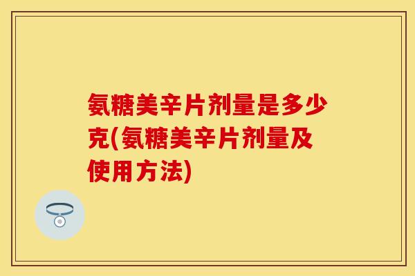 氨糖美辛片剂量是多少克(氨糖美辛片剂量及使用方法)