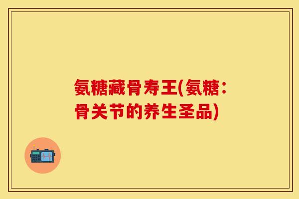氨糖藏骨寿王(氨糖：骨关节的养生圣品)