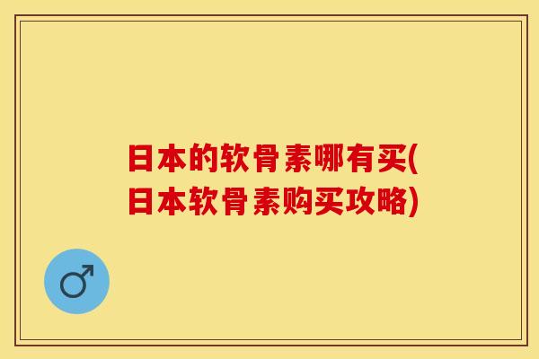 日本的软骨素哪有买(日本软骨素购买攻略)