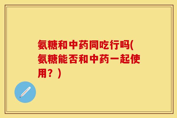 氨糖和中药同吃行吗(氨糖能否和中药一起使用？)