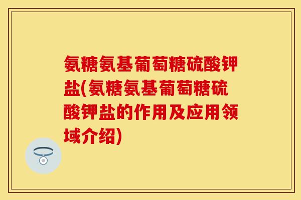氨糖氨基葡萄糖硫酸钾盐(氨糖氨基葡萄糖硫酸钾盐的作用及应用领域介绍)