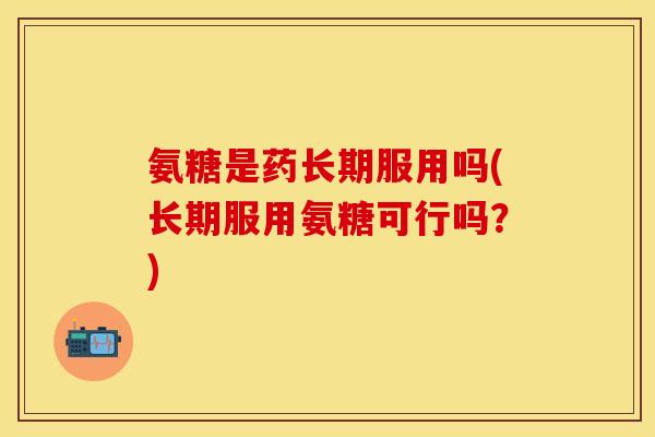 氨糖是药长期服用吗(长期服用氨糖可行吗？)