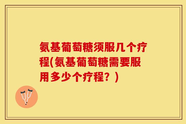 氨基葡萄糖须服几个疗程(氨基葡萄糖需要服用多少个疗程？)