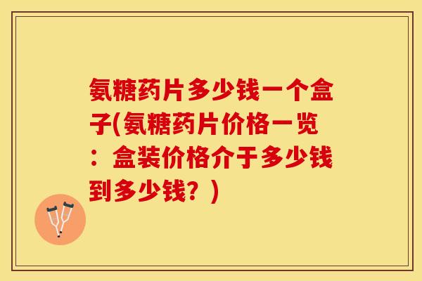 氨糖药片多少钱一个盒子(氨糖药片价格一览：盒装价格介于多少钱到多少钱？)