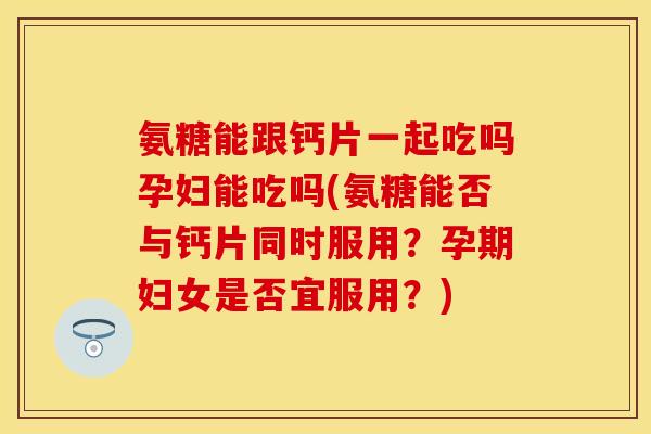 氨糖能跟钙片一起吃吗孕妇能吃吗(氨糖能否与钙片同时服用？孕期妇女是否宜服用？)