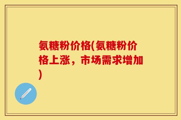 氨糖粉价格(氨糖粉价格上涨，市场需求增加)
