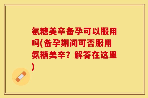 氨糖美辛备孕可以服用吗(备孕期间可否服用氨糖美辛？解答在这里)