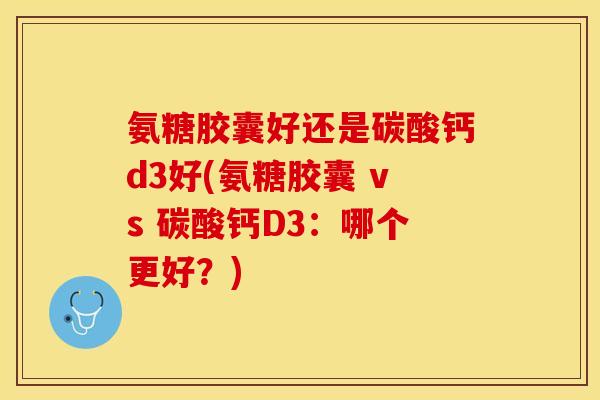 氨糖胶囊好还是碳酸钙d3好(氨糖胶囊 vs 碳酸钙D3：哪个更好？)