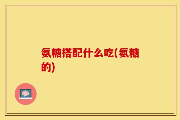 氨糖搭配什么吃(氨糖的)