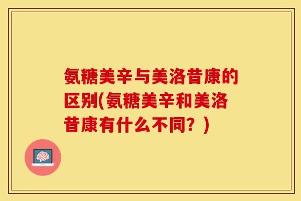 氨糖美辛与美洛昔康的区别(氨糖美辛和美洛昔康有什么不同？)