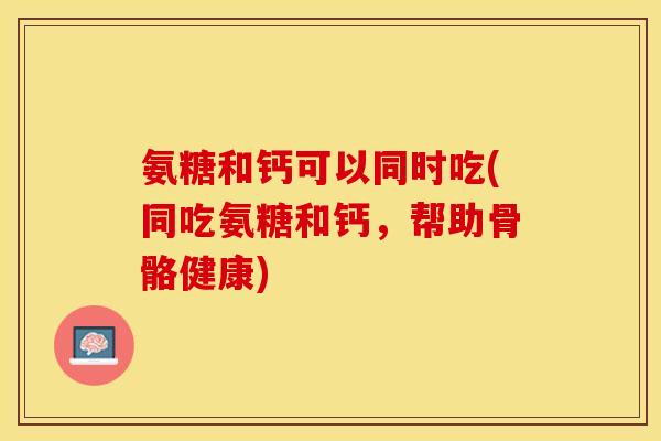 氨糖和钙可以同时吃(同吃氨糖和钙，帮助骨骼健康)