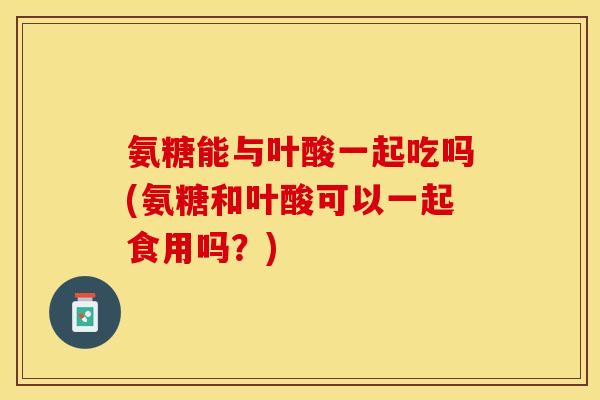 氨糖能与叶酸一起吃吗(氨糖和叶酸可以一起食用吗？)