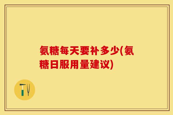 氨糖每天要补多少(氨糖日服用量建议)