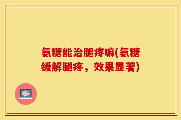 氨糖能治腿疼嘛(氨糖缓解腿疼，效果显著)