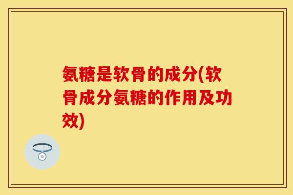 氨糖是软骨的成分(软骨成分氨糖的作用及功效)-第1张图片-关节保镖
