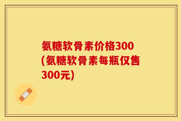 氨糖软骨素价格300(氨糖软骨素每瓶仅售300元)