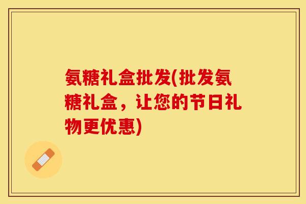 氨糖礼盒批发(批发氨糖礼盒，让您的节日礼物更优惠)
