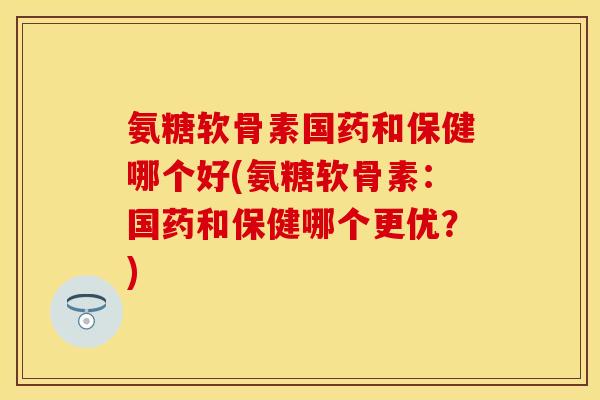 氨糖软骨素国药和保健哪个好(氨糖软骨素：国药和保健哪个更优？)